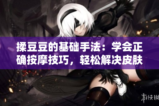 揉豆豆的基础手法：学会正确按摩技巧，轻松解决皮肤问题