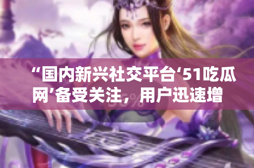 “国内新兴社交平台‘51吃瓜网’备受关注，用户迅速增长”