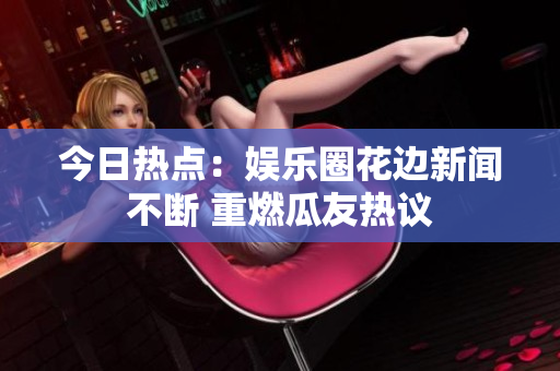 今日热点：娱乐圈花边新闻不断 重燃瓜友热议