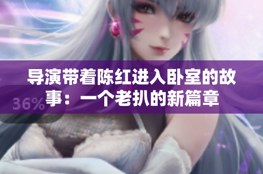导演带着陈红进入卧室的故事：一个老扒的新篇章