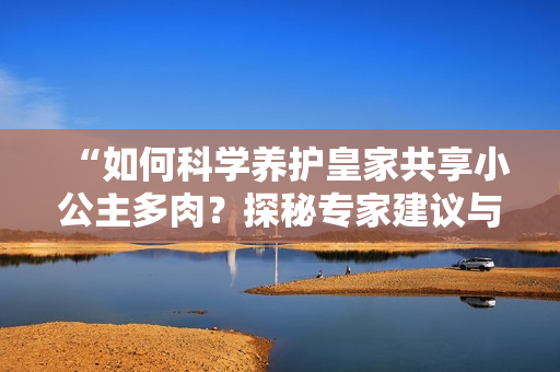 “如何科学养护皇家共享小公主多肉？探秘专家建议与技巧”