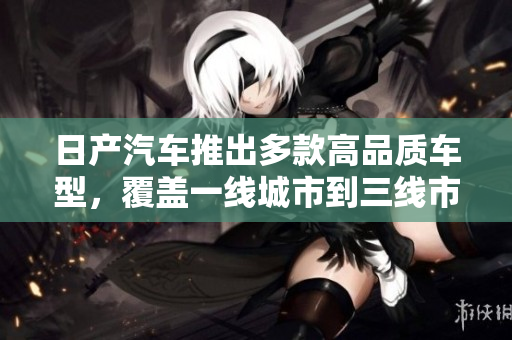 日产汽车推出多款高品质车型，覆盖一线城市到三线市场