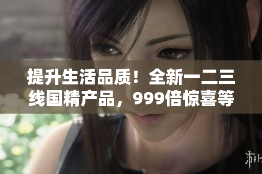 提升生活品质！全新一二三线国精产品，999倍惊喜等你体验