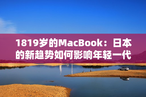 1819岁的MacBook：日本的新趋势如何影响年轻一代的科技消费？