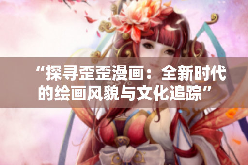 “探寻歪歪漫画：全新时代的绘画风貌与文化追踪”