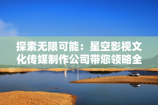 探索无限可能：星空影视文化传媒制作公司带您领略全新视野