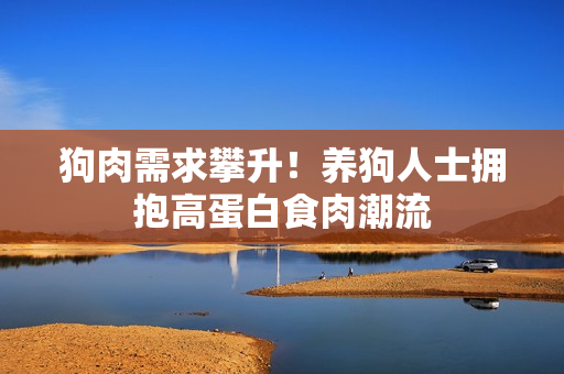 狗肉需求攀升！养狗人士拥抱高蛋白食肉潮流