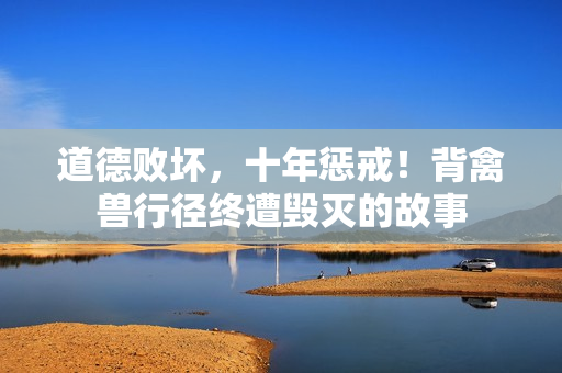 道德败坏，十年惩戒！背禽兽行径终遭毁灭的故事