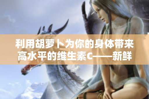 利用胡萝卜为你的身体带来高水平的维生素C——新鲜胡萝卜的惊人益处