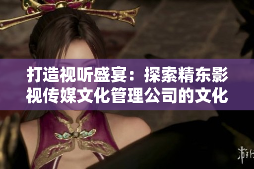 打造视听盛宴：探索精东影视传媒文化管理公司的文化管理策略与创新举措