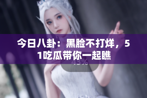今日八卦：黑脸不打烊，51吃瓜带你一起瞧
