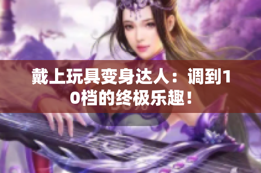 戴上玩具变身达人：调到10档的终极乐趣！