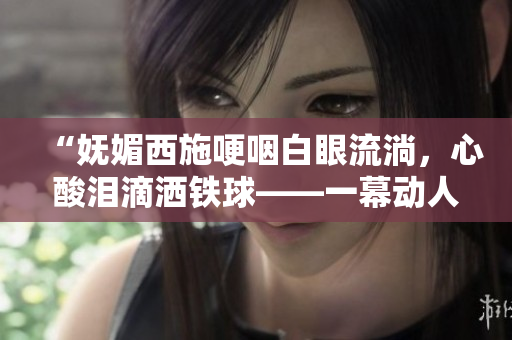“妩媚西施哽咽白眼流淌，心酸泪滴洒铁球——一幕动人瞬间”