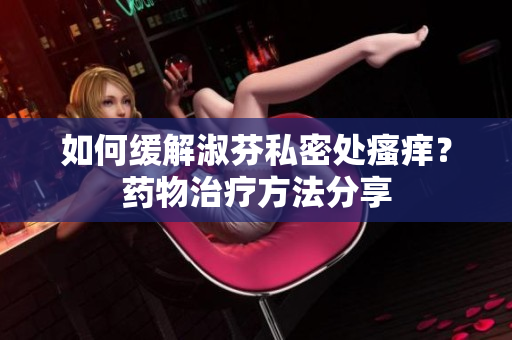 如何缓解淑芬私密处瘙痒？药物治疗方法分享