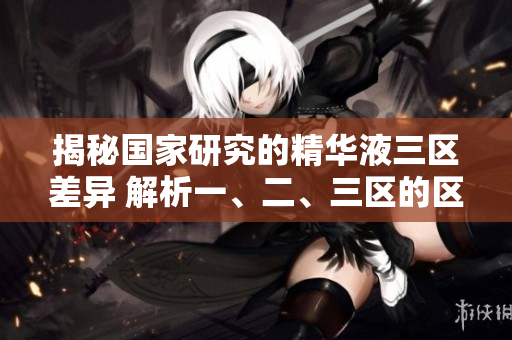 揭秘国家研究的精华液三区差异 解析一、二、三区的区别