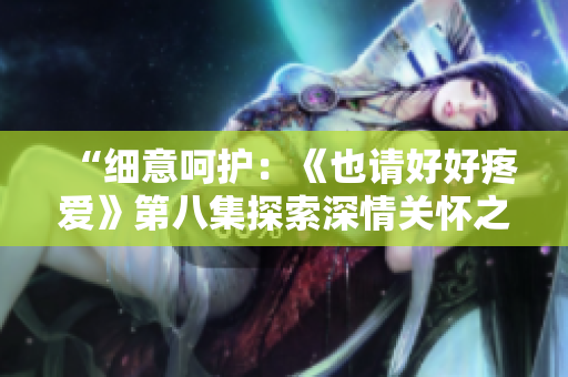 “细意呵护：《也请好好疼爱》第八集探索深情关怀之旅”