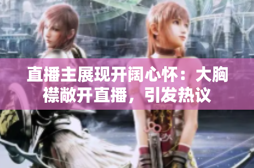 直播主展现开阔心怀：大胸襟敞开直播，引发热议