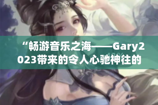 “畅游音乐之海——Gary2023带来的令人心驰神往的音乐旅程”
