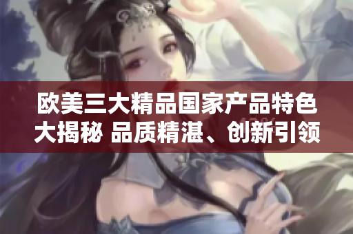 欧美三大精品国家产品特色大揭秘 品质精湛、创新引领、文化传承