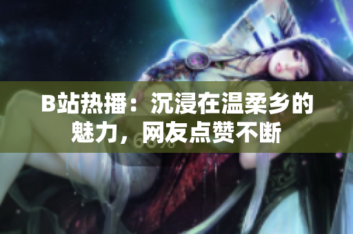 B站热播：沉浸在温柔乡的魅力，网友点赞不断