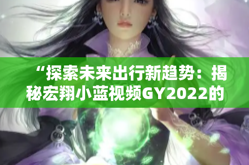 “探索未来出行新趋势：揭秘宏翔小蓝视频GY2022的创新特色与技术突破”