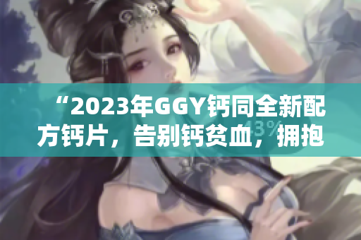 “2023年GGY钙同全新配方钙片，告别钙贫血，拥抱健康生活！”
