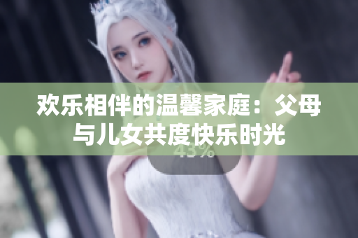 欢乐相伴的温馨家庭：父母与儿女共度快乐时光