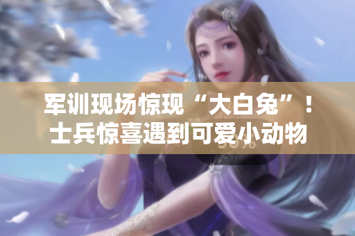 军训现场惊现“大白兔”！士兵惊喜遇到可爱小动物