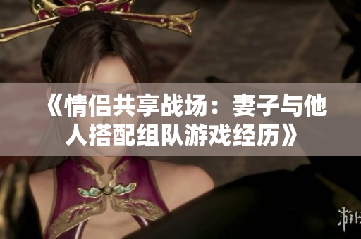 《情侣共享战场：妻子与他人搭配组队游戏经历》