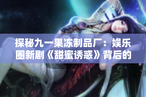 探秘九一果冻制品厂：娱乐圈新剧《甜蜜诱惑》背后的秘密