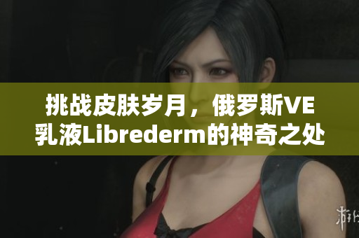 挑战皮肤岁月，俄罗斯VE乳液Librederm的神奇之处