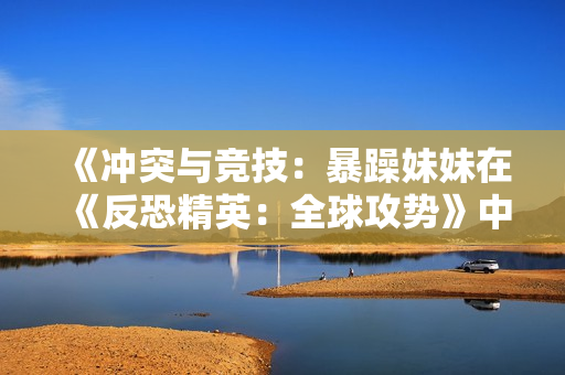 《冲突与竞技：暴躁妹妹在《反恐精英：全球攻势》中的不凡表现》