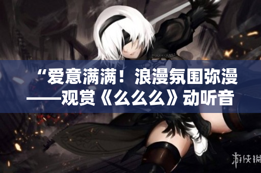 “爱意满满！浪漫氛围弥漫——观赏《么么么》动听音乐独家精选！”
