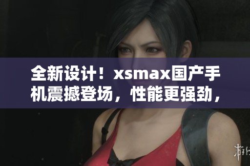 全新设计！xsmax国产手机震撼登场，性能更强劲，外观更时尚