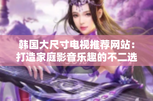 韩国大尺寸电视推荐网站：打造家庭影音乐趣的不二选择
