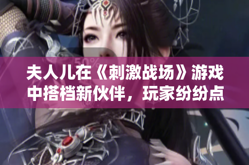 夫人儿在《刺激战场》游戏中搭档新伙伴，玩家纷纷点赞的神仙组合