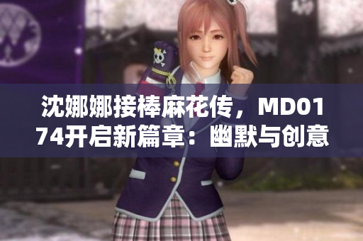 沈娜娜接棒麻花传，MD0174开启新篇章：幽默与创意的绝妙融合