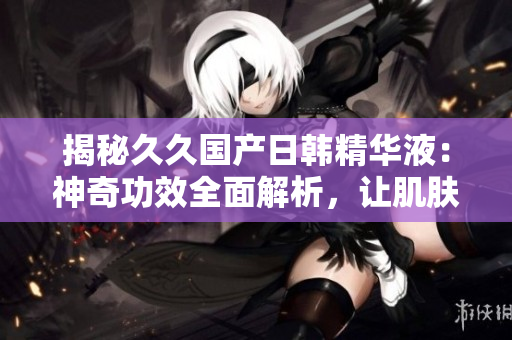 揭秘久久国产日韩精华液：神奇功效全面解析，让肌肤焕发新生活力！