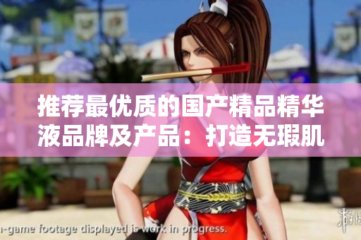 推荐最优质的国产精品精华液品牌及产品：打造无瑕肌肤的最佳选择