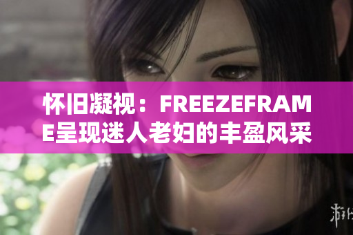 怀旧凝视：FREEZEFRAME呈现迷人老妇的丰盈风采