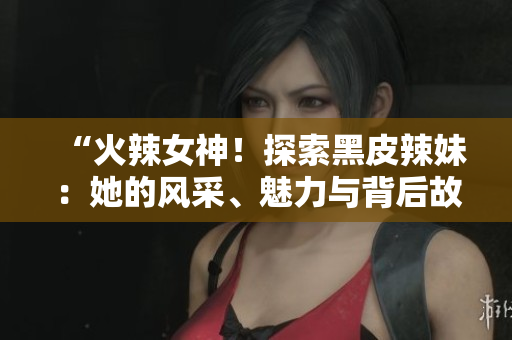 “火辣女神！探索黑皮辣妹：她的风采、魅力与背后故事！”
