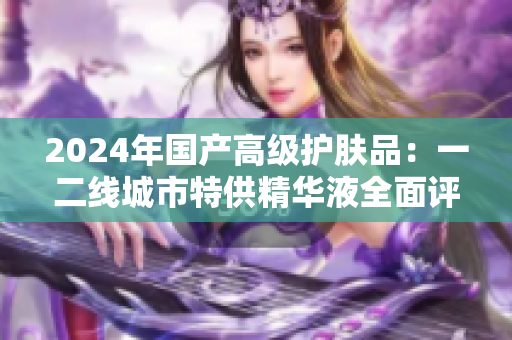 2024年国产高级护肤品：一二线城市特供精华液全面评测与推荐