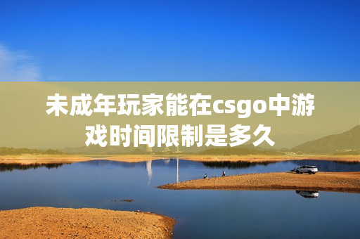 未成年玩家能在csgo中游戏时间限制是多久