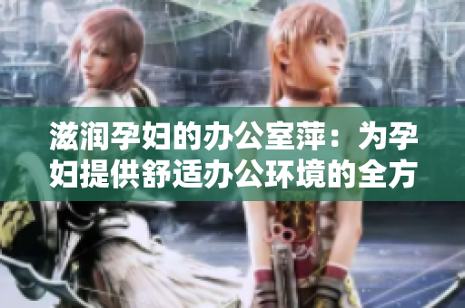 滋润孕妇的办公室萍：为孕妇提供舒适办公环境的全方位解决方案