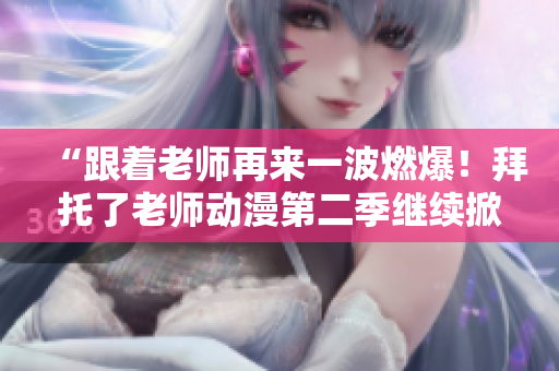 “跟着老师再来一波燃爆！拜托了老师动漫第二季继续掀起热潮！”