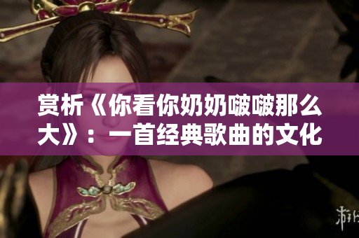 赏析《你看你奶奶啵啵那么大》：一首经典歌曲的文化解读