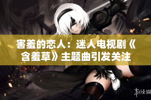 害羞的恋人：迷人电视剧《含羞草》主题曲引发关注