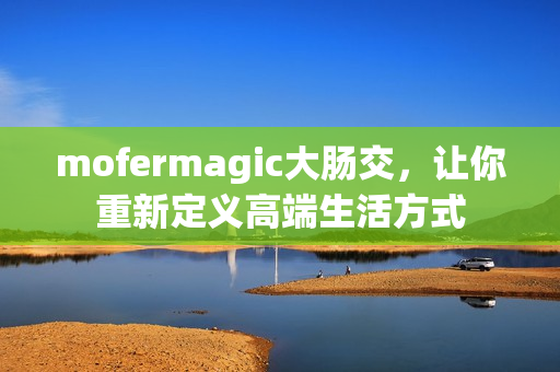 mofermagic大肠交，让你重新定义高端生活方式