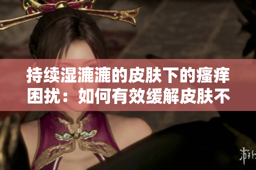 持续湿漉漉的皮肤下的瘙痒困扰：如何有效缓解皮肤不适？