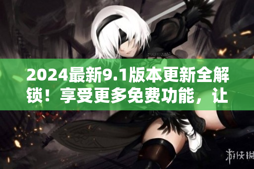 2024最新9.1版本更新全解锁！享受更多免费功能，让你的使用体验升级